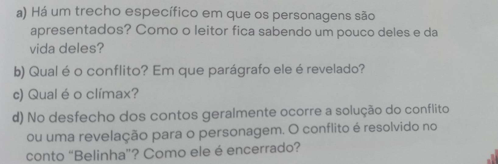 Há um trecho específico em que os personagens são 
apresentados? Como o leitor fica sabendo um pouco deles e da 
vida deles? 
b) Qual é o conflito? Em que parágrafo ele é revelado? 
c) Qual é o clímax? 
d) No desfecho dos contos geralmente ocorre a solução do conflito 
ou uma revelação para o personagem. O conflito é resolvido no 
conto “Belinha”? Como ele é encerrado?