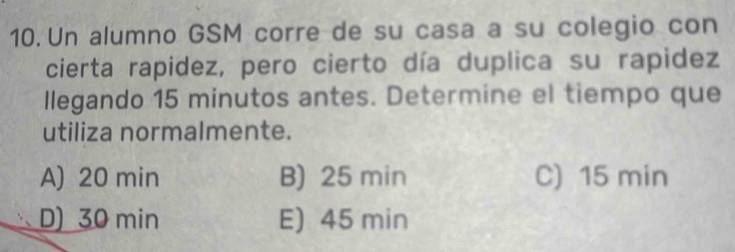 Un alumno GSM corre de su casa a su colegio con
cierta rapidez, pero cierto día duplica su rapidez
llegando 15 minutos antes. Determine el tiempo que
utiliza normalmente.
A) 20 min B) 25 min C) 15 min
D) 30 min E) 45 min