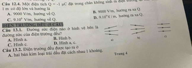 Một điện tích Q=-1 μC đặt trong chân không sinh ra điện trường
1 m có độ lớn và hướng là
A. 9000 V/m, hướng về Q. B. 9000 V/m, hướng ra xa Q.
D. 9.10^9V/m
C. 9.10^9 V/m, hướng về Q. , hướng ra xa Q.
đIệN TRườNG ĐÊU (5 câu)
Câu 13.1. Đường sức điện nào ở hình vẽ bên là
đường sức của điện trường đều?
A. Hình a. B. Hình b.
a)
b) c)
C. Hình c. D. Hình a, c.
Câu 13.2. Điện trường đều được tạo ra ở
A. hai bản kim loại trái dấu đặt cách nhau 1 khoảng.
Trang 4