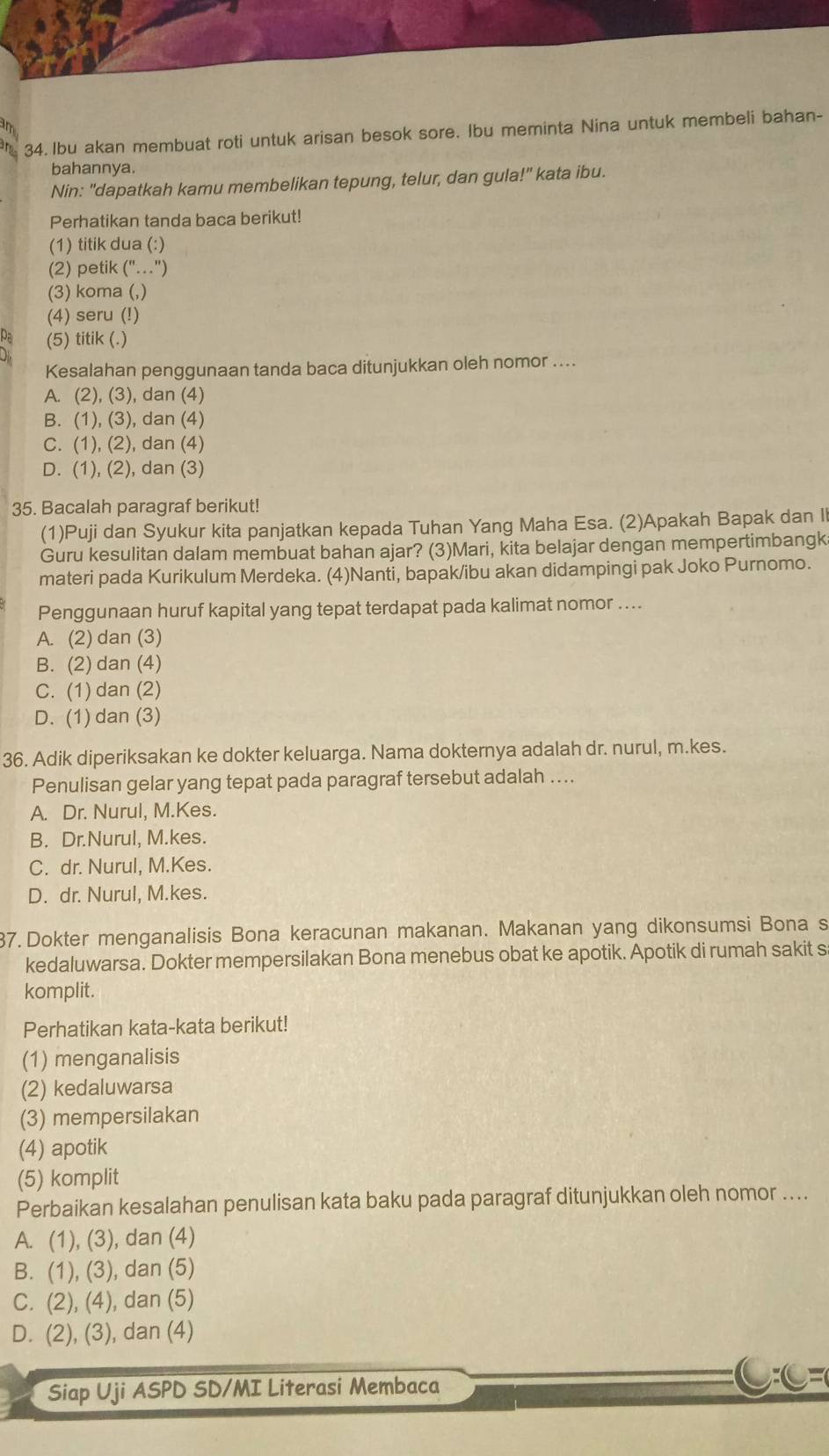 Ibu akan membuat roti untuk arisan besok sore. Ibu meminta Nina untuk membeli bahan-
bahannya.
Nin: "dapatkah kamu membelikan tepung, telur, dan gula!" kata ibu.
Perhatikan tanda baca berikut!
(1) titik dua (:)
(2) petik ("..")
(3) koma (,)
(4) seru (!)
(5) titik (.)
Kesalahan penggunaan tanda baca ditunjukkan oleh nomor ....
A. (2), (3), dan (4)
B. (1), (3), dan (4)
C. (1), (2), dan (4)
D. (1), (2), dan (3)
35. Bacalah paragraf berikut!
(1)Puji dan Syukur kita panjatkan kepada Tuhan Yang Maha Esa. (2)Apakah Bapak dan Il
Guru kesulitan dalam membuat bahan ajar? (3)Mari, kita belajar dengan mempertimbangk
materi pada Kurikulum Merdeka. (4)Nanti, bapak/ibu akan didampingi pak Joko Purnomo.
Penggunaan huruf kapital yang tepat terdapat pada kalimat nomor ....
A. (2) dan (3)
B. (2) dan (4)
C. (1) dan (2)
D. (1) dan (3)
36. Adik diperiksakan ke dokter keluarga. Nama dokternya adalah dr. nurul, m.kes.
Penulisan gelar yang tepat pada paragraf tersebut adalah ….
A. Dr. Nurul, M.Kes.
B. Dr.Nurul, M.kes.
C. dr. Nurul, M.Kes.
D. dr. Nurul, M.kes.
37. Dokter menganalisis Bona keracunan makanan. Makanan yang dikonsumsi Bona s
kedaluwarsa. Dokter mempersilakan Bona menebus obat ke apotik. Apotik di rumah sakit s
komplit.
Perhatikan kata-kata berikut!
(1) menganalisis
(2) kedaluwarsa
(3) mempersilakan
(4) apotik
(5) komplit
Perbaikan kesalahan penulisan kata baku pada paragraf ditunjukkan oleh nomor ....
A. (1), (3), dan (4)
B. (1), (3), dan (5)
C. (2), (4), dan (5)
D. (2), (3), dan (4)
Siap Uji ASPD SD/MI Literasi Membaca