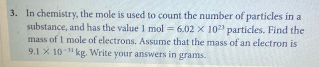 In chemistry, the mole is used to count the number of particles in a 
substance, and has the value 1mol=6.02* 10^(23)particles s. Find the 
mass of 1 mole of electrons. Assume that the mass of an electron is
9.1* 10^(-31)kg. Write your answers in grams.