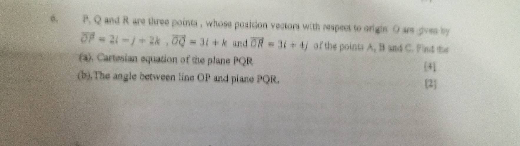 Q and R are three points , whose position vectors with respect to origin O are gives by
vector OP=2i-j+2k, vector OQ=3i+k and vector OR=3i+4j of the points A, B and C. Find the 
(a). Cartesian equation of the plane PQR [4] 
(b).The angle between line OP and plane PQR. 
[2]