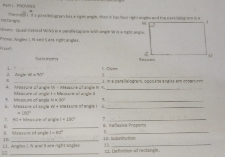 PROVING 
Theores i. If a parallelogram has a right angle, then it has four right angles and the parallelogram is a 
rectangle. 
Given: Quadrilateral WINS is a parallelogram with angle W is a right angle. 
Prove: Angles I, N and S are right angles. 
Proof: 
Statements 
1. 1. Given 
2. Angle W=90° 2._ 
3. _3. In a parallelogram, opposite angles are congruent 
4. Measure of angle W = Measure of angle N 4._ 
Measure of angle I= Measure of angle S
5. Measure of angle N=90° 5._ 
6. Measure of angle W+ Measure of angle I 6._
=180°
7. 90+N teasure of angle I=180° 7._ 
8. _8. Reflexive Property 
9. Measure of angle I=90° 9._ 
10. _10. Substitution 
11. Angles I, N and S are right angles 11._ 
12. _12. Definition of rectangle.