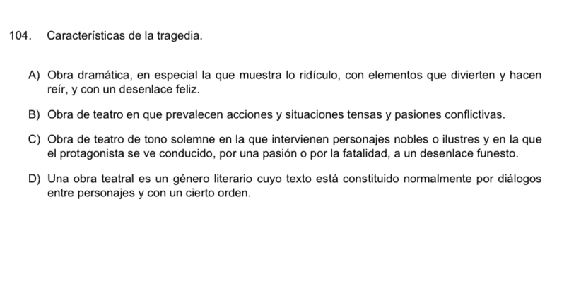 Características de la tragedia.
A) Obra dramática, en especial la que muestra lo ridículo, con elementos que divierten y hacen
reír, y con un desenlace feliz.
B) Obra de teatro en que prevalecen acciones y situaciones tensas y pasiones conflictivas.
C) Obra de teatro de tono solemne en la que intervienen personajes nobles o ilustres y en la que
el protagonista se ve conducido, por una pasión o por la fatalidad, a un desenlace funesto.
D) Una obra teatral es un género literario cuyo texto está constituido normalmente por diálogos
entre personajes y con un cierto orden.