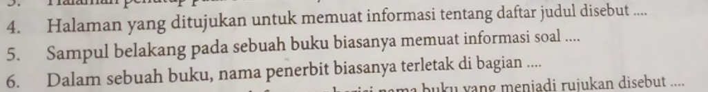 Halaman yang ditujukan untuk memuat informasi tentang daftar judul disebut .... 
5. Sampul belakang pada sebuah buku biasanya memuat informasi soal .... 
6. Dalam sebuah buku, nama penerbit biasanya terletak di bagian .... 
bu ku yang meniadi ruiukan disebut ....