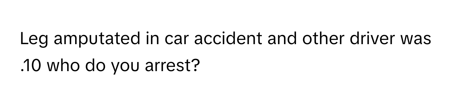 Leg amputated in car accident and other driver was .10 who do you arrest?