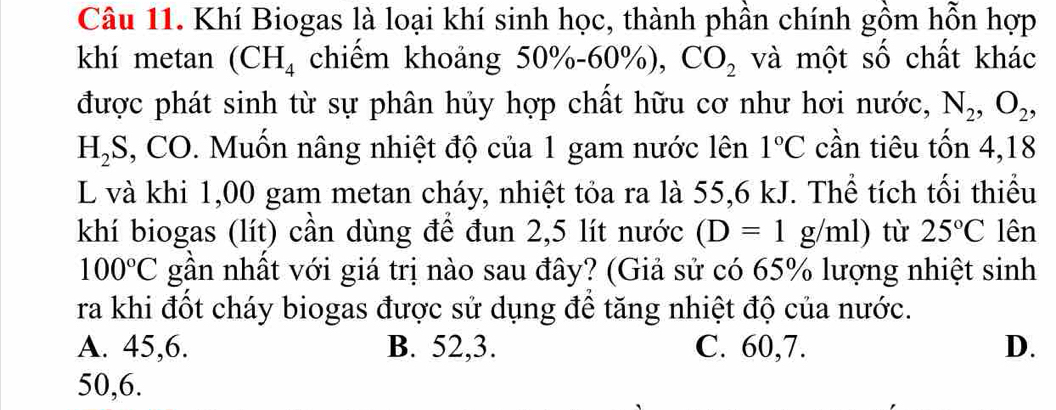 Khí Biogas là loại khí sinh học, thành phần chính gồm hỗn hợp
khí metan (CH_4 chiếm khoảng 50%-60%), CO_2 và một số chất khác
được phát sinh từ sự phân hủy hợp chất hữu cơ như hơi nước, N_2, O_2,
H_2S 3, CO. Muốn nâng nhiệt độ của 1 gam nước lên 1°C cần tiêu tốn 4, 18
L và khi 1,00 gam metan cháy, nhiệt tỏa ra là 55,6 kJ. Thể tích tối thiểu
khí biogas (lít) cần dùng để đun 2,5 lít nước (D=1g/ml) tù 25°C lên
100°C gần nhất với giá trị nào sau đây? (Giả sử có 65% lượng nhiệt sinh
ra khi đốt cháy biogas được sử dụng để tăng nhiệt độ của nước.
A. 45, 6. B. 52, 3. C. 60, 7. D.
50, 6.