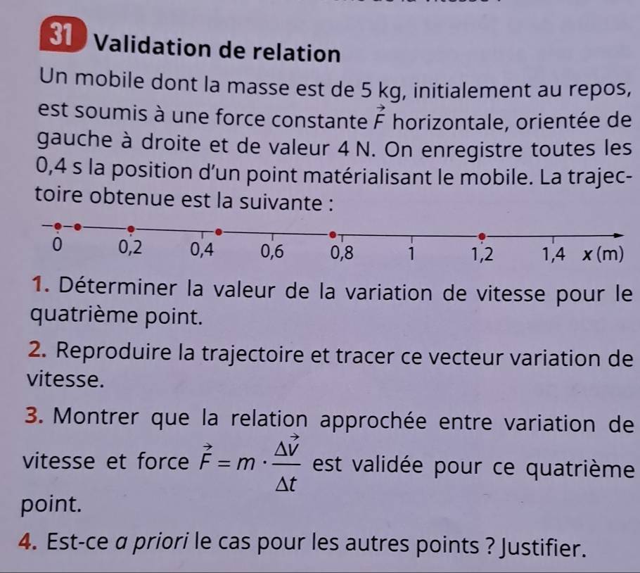 Validation de relation 
Un mobile dont la masse est de 5 kg, initialement au repos, 
est soumis à une force constante vector F horizontale, orientée de 
gauche à droite et de valeur 4 N. On enregistre toutes les
0,4 s la position d'un point matérialisant le mobile. La trajec- 
toire obtenue est la suivante : 
1. Déterminer la valeur de la variation de vitesse pour le 
quatrième point. 
2. Reproduire la trajectoire et tracer ce vecteur variation de 
vitesse. 
3. Montrer que la relation approchée entre variation de 
vitesse et force vector F=m· frac △ vector V△ t est validée pour ce quatrième 
point. 
4. Est-ce α priori le cas pour les autres points ? Justifier.