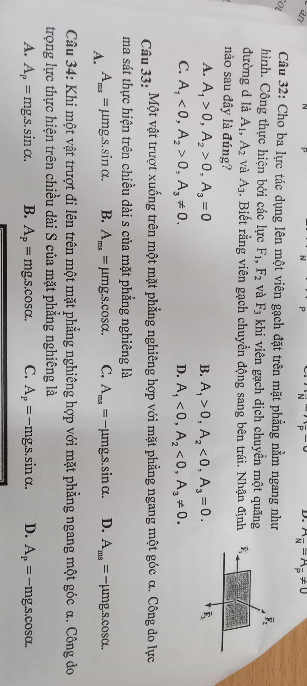 ar
P
(frac N)(frac P-)
D. A_overline N=A_overline P!= 0
OL
Câu 32: Cho ba lực tác dụng lên một viên gạch đặt trên mặt phẳng nằm ngang như
hình. Công thực hiện bởi các lực F_1,F_2 và F_3 khi viên gạch dịch chuyền một quãng
đường d là A_1,A_2 và A_3. Biết rằng viên gạch chuyển động sang bên trái. Nhận định 
nào sau đây là đúng?
A. A_1>0,A_2>0,A_3=0 B. A_1>0,A_2<0,A_3=0.
C. A_1<0,A_2>0,A_3!= 0. D. A_1<0,A_2<0,A_3!= 0.
Câu 33: Một vật trượt xuống trên một mặt phẳng nghiêng hợp với mặt phẳng ngang một góc α. Công do lực
ma sát thực hiện trên chiều dài s của mặt phẳng nghiêng là
A. A_ms= μmg.s. sin alpha B. A_ms=mu mg.s.cos alpha . C. A_ms=-mu mg.s.sin alpha . D. A_ms=-mu mg.s.cos alpha .
Câu 34: Khi một vật trượt đi lên trên một mặt phẳng nghiêng hợp với mặt phẳng ngang một góc α. Công do
trọng lực thực hiện trên chiều dài S của mặt phẳng nghiêng là
A. A_p=mg.s.sin alpha . B. A_p=mg.s.cos alpha . C. A_p=-mg.s.sin alpha . D. A_p=-mg.s.cos alpha .