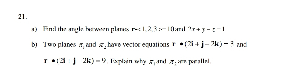 Find the angle between planes r· <1,2,3>=10 and 2x+y-z=1
b) Two planes π _1 and π _2 have vector equations r· (2i+j-2k)=3 and
r· (2i+j-2k)=9. Explain why π _1 and π _2 are parallel.