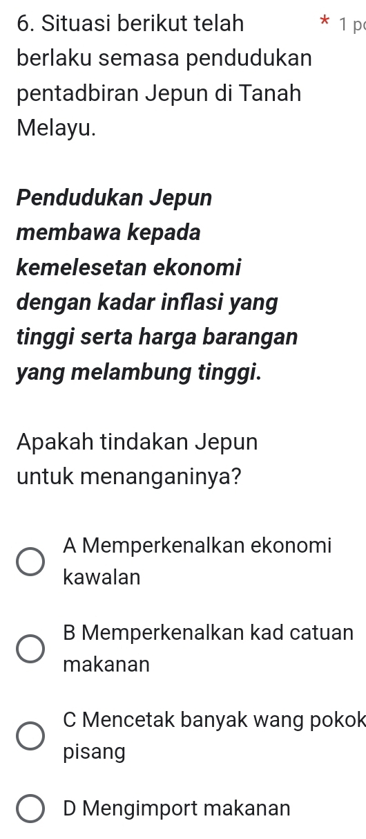 Situasi berikut telah 1 p
berlaku semasa pendudukan
pentadbiran Jepun di Tanah
Melayu.
Pendudukan Jepun
membawa kepada
kemelesetan ekonomi
dengan kadar inflasi yang
tinggi serta harga barangan
yang melambung tinggi.
Apakah tindakan Jepun
untuk menanganinya?
A Memperkenalkan ekonomi
kawalan
B Memperkenalkan kad catuan
makanan
C Mencetak banyak wang pokok
pisang
D Mengimport makanan