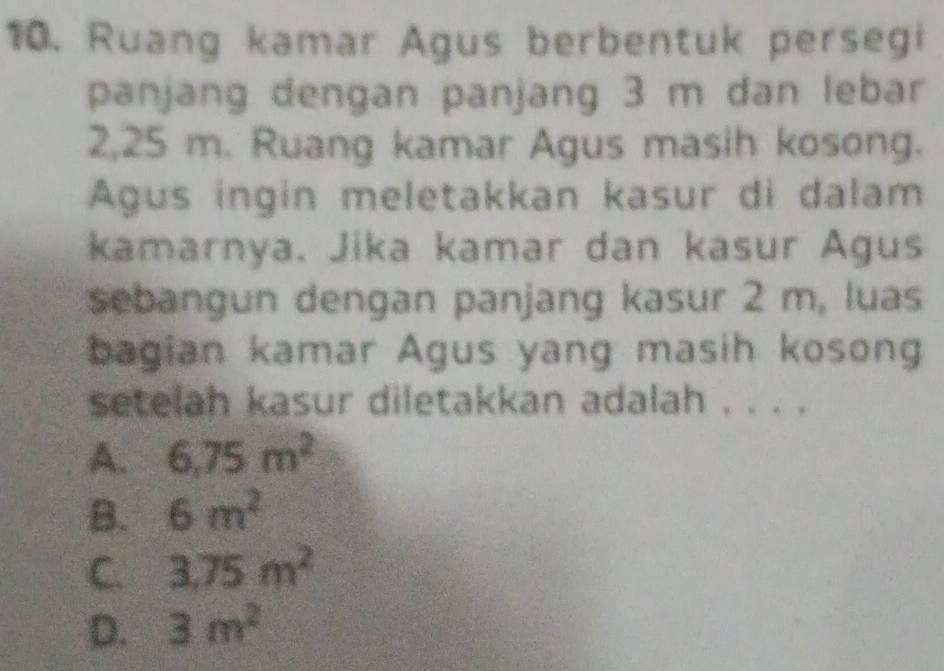 Ruang kamar Agus berbentuk persegi
panjang dengan panjang 3 m dan lebar
2,25 m. Ruang kamar Agus masih kosong.
Agus ingin meletakkan kasur di dalam
kamarnya. Jika kamar dan kasur Agus
sebangun dengan panjang kasur 2 m, luas
bagian kamar Agus yang masih kosong
setelah kasur diletakkan adalah . . . .
A. 6,75m^2
B. 6m^2
C. 3.75m^2
D. 3m^2