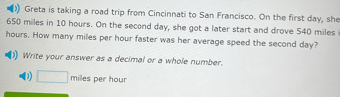 Greta is taking a road trip from Cincinnati to San Francisco. On the first day, she
650 miles in 10 hours. On the second day, she got a later start and drove 540 miles i
hours. How many miles per hour faster was her average speed the second day? 
Write your answer as a decimal or a whole number. 
) □ miles per hour