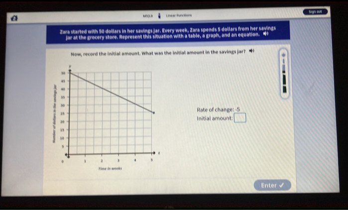 “ Lnear Functions Sign on 
Zara started with 50 dollars in her savings jar. Every week, Zara spends 5 dollars from her savings 
jar at the grocery store. Represent this situation with a table, a graph, and an equation. “ 
Now, record the initial amount. What was the initial amount in the savings jar? 
Rate of change: -5
Initial amount: □ 
Time in weeks
Enter
