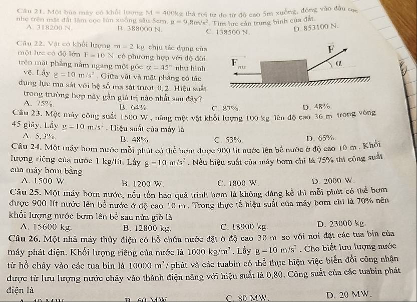 Một bủa máy có khổi lượng M=400k g thả rơi tư đo từ đô cao 5m xuống, đồng vào đầu cọc
nhe trên mặt đất lâm cọc lún xuống sâu 5cm. g=9,8m/s^2 Tìm lực cản trung bình của đất
A. 318200 N. B. 388000 N. C. 138500 N.
D. 853100 N.
Câu 22. Vật có khối lượng m=2kg chịu tác dụng của
một lực có độ lớn F=10N có phương hợp với độ dời
trên mặt phẳng nằm ngang một góc alpha =45° như hình
vẽ. Lấy g=10m/s^2 Giữa vật và mặt phẳng có tác
dụng lực ma sát với hệ số ma sát trượt 0, 2. Hiệu suất
trong trường hợp này gần giá trị nào nhất sau đây?
A. 75% B. 64% D. 48%
C. 87%
Câu 23. Một máy công suất 1500 W , nâng một vật khối lượng 100 kg lên độ cao 36 m trong vòng
45 giây. Lấy g=10m/s^2. Hiệu suất của máy là
A. 5,3% B. 48% C. 53%. D. 65%.
Câu 24. Một máy bơm nước mỗi phút có thể bơm được 900 lít nước lên bể nước ở độ cao 10 m . Khổi
lượng riêng của nước 1 kg/lít. Lấy g=10m/s^2. Nếu hiệu suất của máy bơm chi là 75% thì công suất
của máy bơm bằng
A. 1500 W B. 1200 W. C. 1800 W D. 2000 W.
Câu 25. Một máy bơm nước, nếu tồn hao quá trình bơm là không đáng kể thì mỗi phút có thể bơm
được 900 lít nước lên bề nước ở độ cao 10 m . Trong thực tế hiệu suất của máy bơm chi là 70% nên
khối lượng nước bơm lên bể sau nửa giờ là
A. 15600 kg. B. 12800 kg. C. 18900 kg. D. 23000 kg
Câu 26. Một nhà máy thủy điện có hồ chứa nước đặt ở độ cao 30 m so với nơi đặt các tua bin của
máy phát điện. Khối lượng riêng của nước là 1000kg/m^3. Lấy g=10m/s^2. Cho biết lưu lượng nước
từ hồ chảy vào các tua bin là 10000m^3 / phút và các tuabin có thể thực hiện việc biến đổi công nhận
được từ lưu lượng nước chảy vào thành điện năng với hiệu suất là 0,80. Công suất của các tuabin phát
điện là
C 80 MW. D. 20 MW.