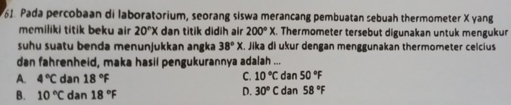 Pada percobaan di laboratorium, seorang siswa merancang pembuatan sebuah thermometer X yang
memiliki titik beku air 20°X dn titik didih air 200°X. Thermometer tersebut digunakan untuk mengukur
suhu suatu benda menunjukkan angka 38°X. Jika di ukur dengan menggunakan thermometer celcius
dan fahrenheid, maka hasil pengukurannya adalah ...
A. 4°C dan 18°F C. 10°C dan 50°F
B. 10°C dan 18°F
D. 30^o C dan 58°F