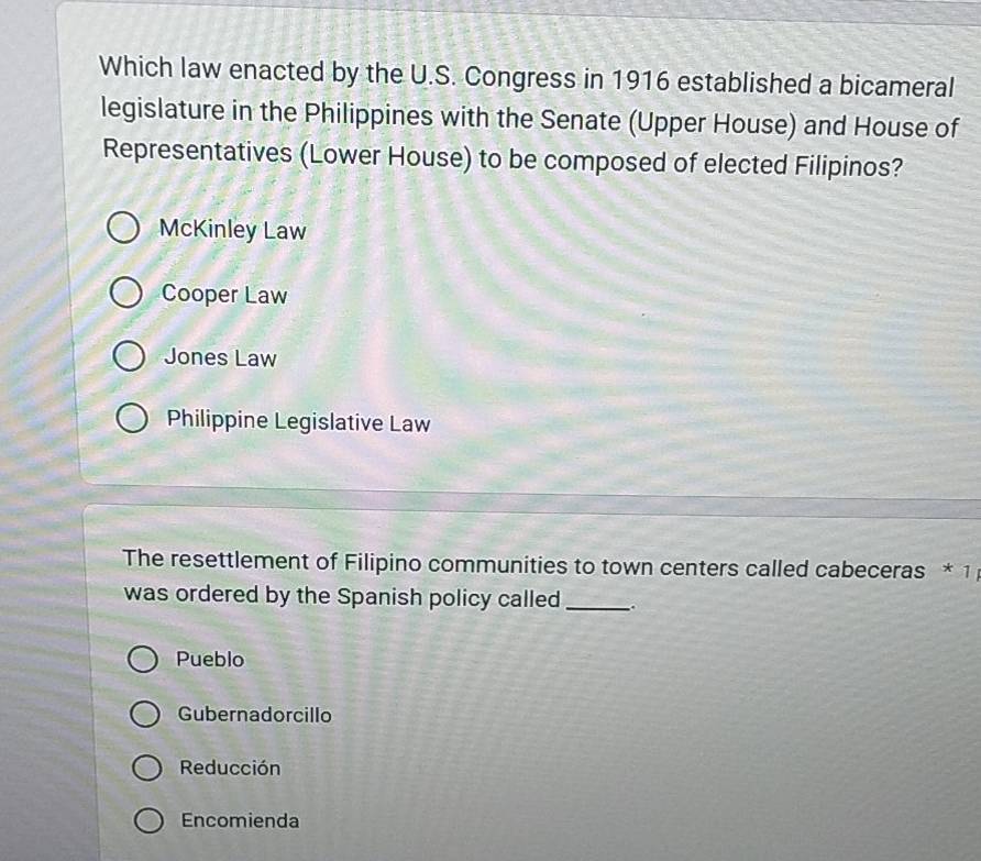 Which law enacted by the U.S. Congress in 1916 established a bicameral
legislature in the Philippines with the Senate (Upper House) and House of
Representatives (Lower House) to be composed of elected Filipinos?
McKinley Law
Cooper Law
Jones Law
Philippine Legislative Law
The resettlement of Filipino communities to town centers called cabeceras * 1 
was ordered by the Spanish policy called _。
Pueblo
Gubernadorcillo
Reducción
Encomienda