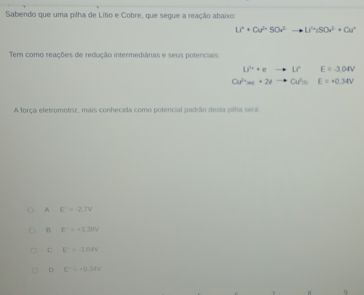 Sabendo que uma pilha de Lítio e Cobre, que segue a reação abaixo:
Li°+Cu^(2+)SO^(2-)to Li^(1+)2SO_4^((2-)+Cu^circ)
Tem como reações de redução intermediárias e seus potenciais:
Li^(1·)+eto Li^(·)E=-3.04V
Cu^(2+)(s)+2eto Cu^(2+)(s)E=+0.34V
A força eletromotriz, mais conhecida como potencial padrão desta pilha será
A E°=-2,7V
B E°=+3.38V
C E°=-3.04V
D E^-=+0.34V
8 9