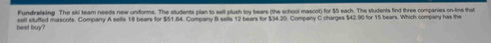 Fundralsing The ski team needs new uniforms. The students plan to sell plush toy bears (the school mascot) for $5 each. The students find three companies on-line that 
sell stuffed mascots. Company A sells 18 bears for $51.84. Company B sells 12 bears for $34.20. Company C charges $42.90 for 15 bears. Which company has the 
best buy?