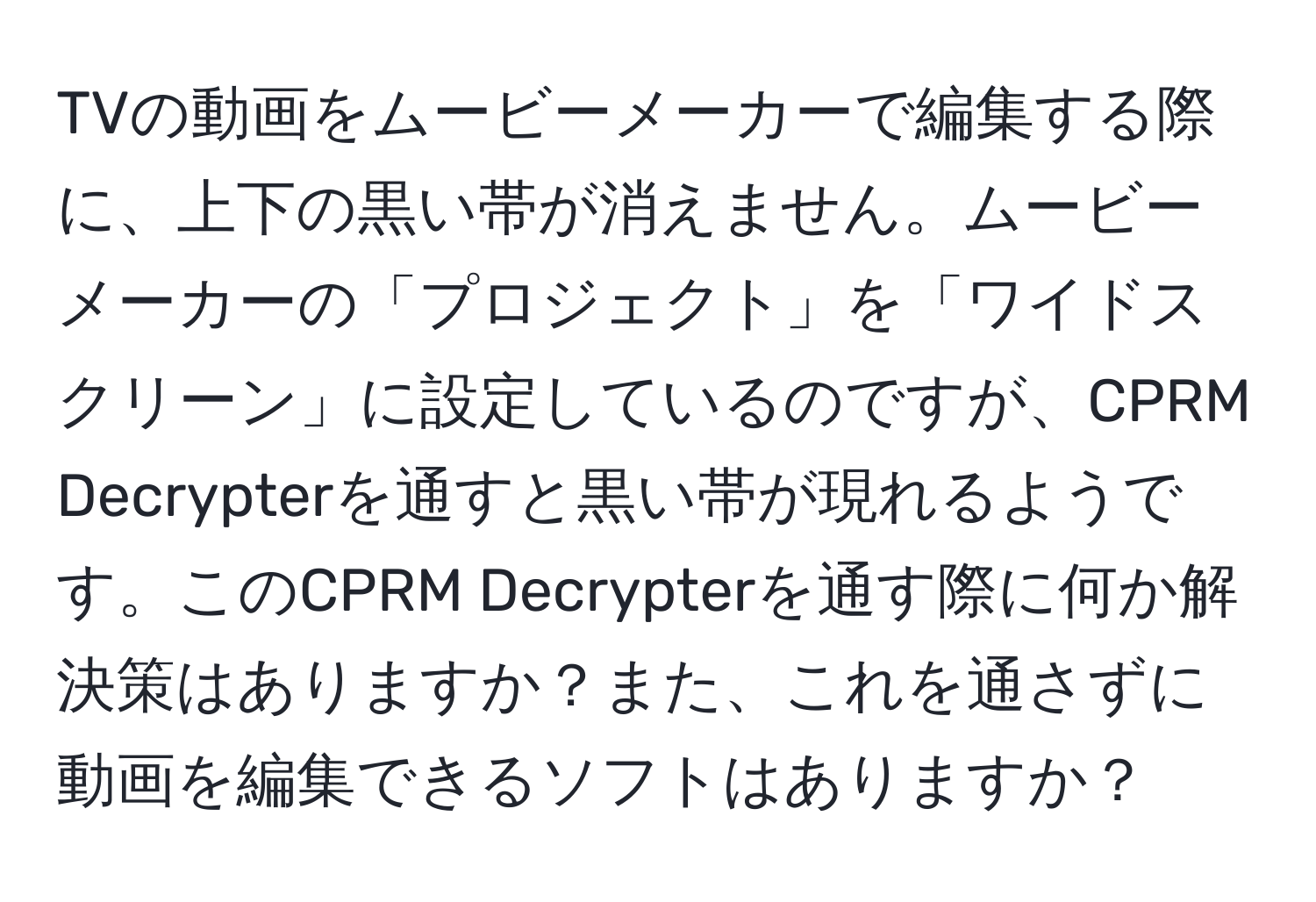 TVの動画をムービーメーカーで編集する際に、上下の黒い帯が消えません。ムービーメーカーの「プロジェクト」を「ワイドスクリーン」に設定しているのですが、CPRM Decrypterを通すと黒い帯が現れるようです。このCPRM Decrypterを通す際に何か解決策はありますか？また、これを通さずに動画を編集できるソフトはありますか？