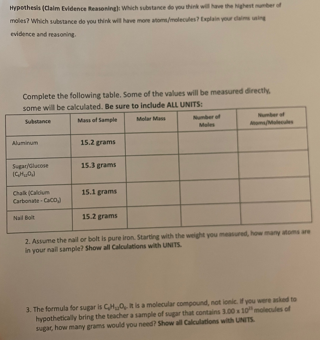 Hypothesis (Claim Evidence Reasoning): Which substance do you think will have the highest number of
moles? Which substance do you think will have more atoms/molecules? Explain your claims using
evidence and reasoning.
Complete the following table. Some of the values will be measured directly,
2. Assume the nail or bolt is pure iron. Sta
in your nail sample? Show all Calculations with UNITS.
3. The formula for sugar is C_6H_12O_6. It is a molecular compound, not ionic. If you were asked to
hypothetically bring the teacher a sample of sugar that contains 3.00* 10^(21) molecules of
sugar, how many grams would you need? Show all Calculations with UNITS.