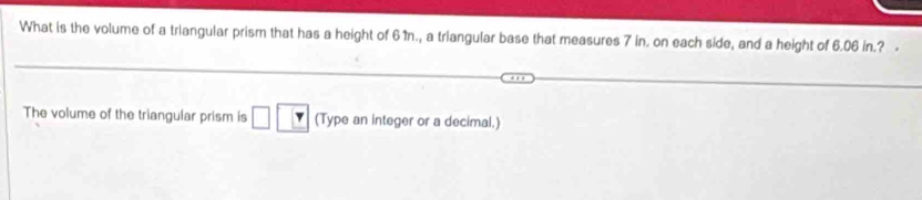 What is the volume of a triangular prism that has a height of 61n., a triangular base that measures 7 in. on each side, and a height of 6.06 in.? 
The volume of the triangular prism is □ □ (Type an integer or a decimal.)