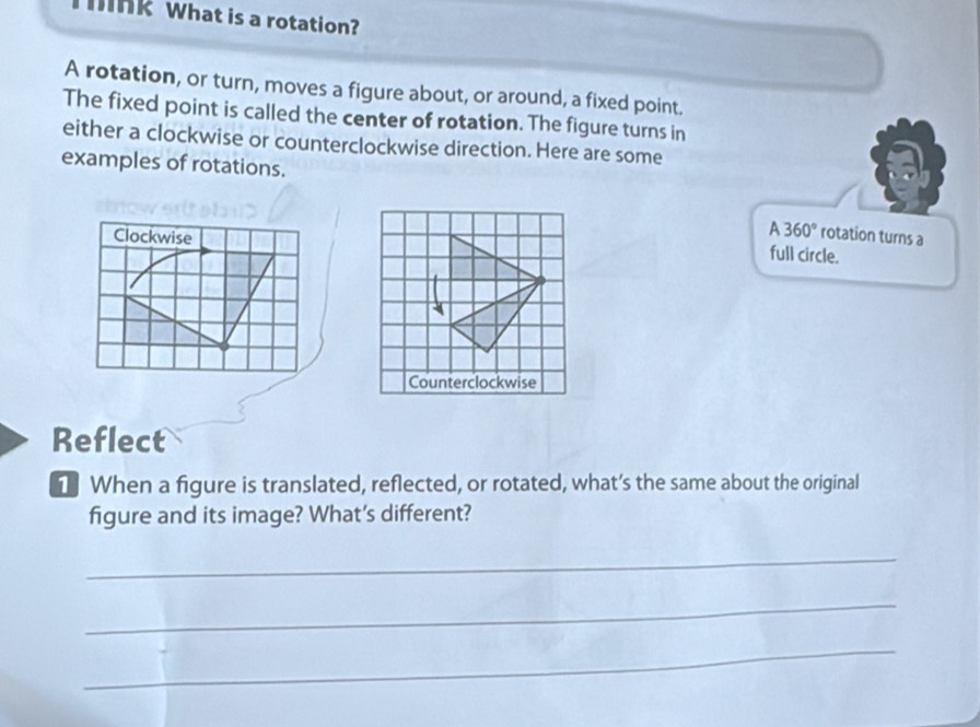 ink What is a rotation?
A rotation, or turn, moves a figure about, or around, a fixed point.
The fixed point is called the center of rotation. The figure turns in
either a clockwise or counterclockwise direction. Here are some
examples of rotations.
Clockwise
A360° rotation turns a
full circle.
Counterclockwise
Reflect
1 When a figure is translated, reflected, or rotated, what’s the same about the original
figure and its image? What's different?
_
_
_