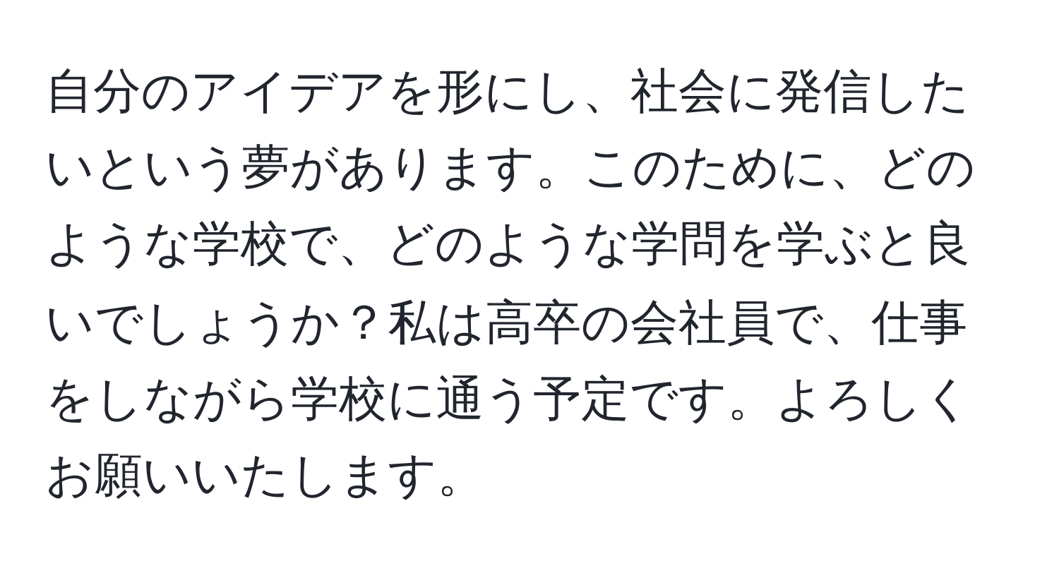 自分のアイデアを形にし、社会に発信したいという夢があります。このために、どのような学校で、どのような学問を学ぶと良いでしょうか？私は高卒の会社員で、仕事をしながら学校に通う予定です。よろしくお願いいたします。