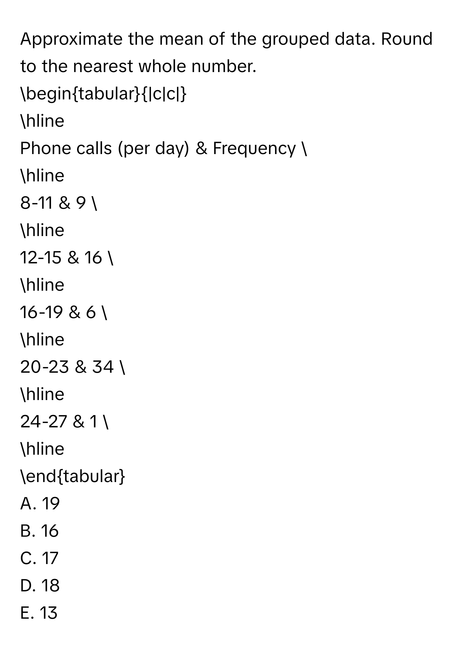 Approximate the mean of the grouped data. Round to the nearest whole number.

begintabular|c|c|
hline
Phone calls (per day) & Frequency 
hline
8-11 & 9 
hline
12-15 & 16 
hline
16-19 & 6 
hline
20-23 & 34 
hline
24-27 & 1 
hline
endtabular

A. 19
B. 16
C. 17
D. 18
E. 13