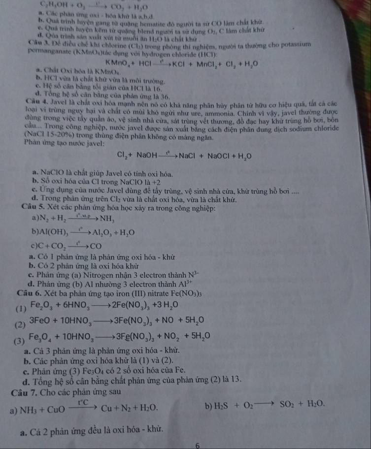 C_2H_3OH+O_2xrightarrow CO_2+H_2O
a. Các phân ứng oxi - hóa khử là a,b,d
b. Qua trình luyện gang tử quặng hematite đô người ta sử CO lâm chất khữ
c. Quả trình luyện kẽm tử quặng blend người ta sử dụng O_2 C làm chất khứ
đ. Qủa trình sản xuất xút từ muối ăn H_2O là chất khứ
Câu 3. Đề điều chế khí chlorine (Cl_2) trong phòng thí nghiệm, người ta thường cho potassium
permanganate (KMnO_4) tác dụng với hydrogen chloride (HCl):
KMnO_4+HClto Cl^2KCl+MnCl_2+Cl_2+H_2O
a. Chất Oxi bỏa là KMnO₄
b. HCl vừa là chất khử vừa là môi trường.
c. HC số cân bằng tối gián của HCI là 16.
đ. Tổng hệ số cân bằng của phân ứng là 36.
Câu 4. Javel là chất oxi hóa mạnh nên nó có khả năng phân hủy phân tử hữu cơ hiệu quả, tắt cả các
loại vi trùng nguy hại và chất có mùi khó ngưi như ure, ammonia. Chính vì vậy, javel thường được
dùng trong việc tây quần áo, vệ sinh nhà cửa, sát trùng vết thương, đồ đạc hay khử trùng hồ bơi, bỏn
cầu  Trong công nghiệp, nước javel được sản xuất bằng cách điện phân dung dịch sodium chloride
(NaCl 15-20%) trong thùng điện phân không có màng ngăn.
Phản ứng tạo nước javel:
Cl_2+NaOHxrightarrow I^2NaCl+NaOCl+H_2O
a. NaClO là chất giúp Javel có tính oxi hóa.
b. Số oxi hóa của Cl trong NaClO la+2
e. Ứng dụng của nước Javel dùng đề tầy trùng, vệ sinh nhà cửa, khử trùng hồ bơi ....
d. Trong phản ứng trên Cl_2 vừa là chất oxi hóa, vừa là chất khử.
Câu 5. Xét các phản ứng hóa học xảy ra trong công nghiệp:
a) N_2+H_2xrightarrow (^circ -x).pNH_3
b) Al(OH)_3xrightarrow i^nAl_2O_3+H_2O
c) C+CO_2xrightarrow I^2CO
a. Có 1 phản ứng là phản ứng oxi hóa - khử
b. Có 2 phản ứng là oxi hóa khử
c. Phản ứng (a) Nitrogen nhận 3 electron thành N^(3-)
d. Phản ứng (b) Al nhường 3 electron thành Al^(3+)
Câu 6. Xét ba phản ứng tạo iron (III) nitrate Fe(NO_3)_3
(1) Fe_2O_3+6HNO_3to 2Fe(NO_3)_3+3H_2O
(2) 3FeO+10HNO_3to 3Fe(NO_3)_3+NO+5H_2O
(3) Fe_3O_4+10HNO_3to 3Fe(NO_3)_3+NO_2+5H_2O
a. Cả 3 phản ứng là phản ứng oxi hóa - khử.
b. Các phản ứng oxi hóa khử là (1) và (2).
c. Phản ứng (3) Fe₃O₄ có 2 số oxi hóa của Fe.
d. Tổng hệ số cân bằng chất phản ứng của phản ứng (2) là 13.
Câu 7. Cho các phản ứng sau
a) NH_3+CuOxrightarrow I'CCu+N_2+H_2O. b) H_2S+O_2to SO_2+H_2O.
a. Cả 2 phản ứng đều là oxi hóa - khử.
6