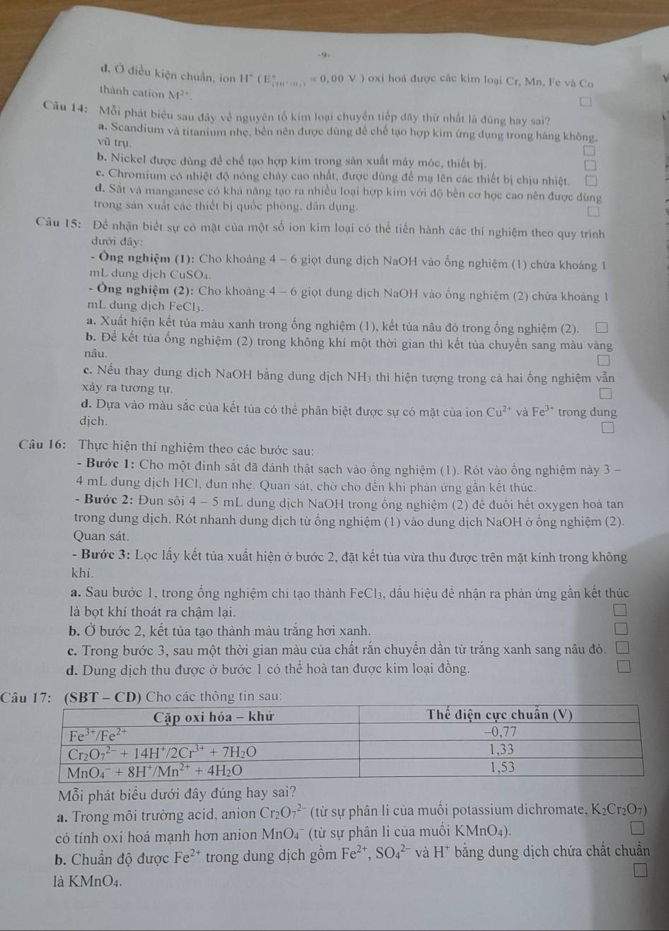 .9.
đ. Ở điều kiện chuẩn, ion H H^+(E_(20)(m_()^circ =0,00V) oxi hoá được các kim loại Cr, Mn, Fe và Co
thành cation M^2
Câu 14: Mỗi phát biểu sau đây về nguyên tố kim loại chuyên tiếp dãy thứ nhất là đúng hay sai?
a. Scandium và titanium nhẹ, bền nên được dùng đề chế tạo hợp kim ứng dụng trong hãng không.
vũ trụ
b. Nickel được dùng đề chế tạo hợp kim trong sản xuất máy móc, thiết bị.
c. Chromium có nhiệt độ nóng chảy cao nhất, được dùng để mạ lên các thiết bị chịu nhiệt
d. Sất và manganese có khả năng tạo ra nhiều loại hợp kim với độ bền cơ học cao nên được đùng
trong sản xuất các thiết bị quốc phòng, dân dụng.
Câu 15: Để nhận biết sự có mặt của một số ion kim loại có thể tiến hành các thí nghiệm theo quy trình
đưới đây:
- Ông nghiệm (1): Cho khoảng 4-6 giọt dung dịch NaOH vào ống nghiệm (1) chứa khoảng 1
mL dung dịch CuSO₄.
- Ông nghiệm (2): Cho khoảng 4 -6 giọt dung dịch NaOH vào ống nghiệm (2) chứa khoảng 1
mL dung dịch FeCl₃.
a. Xuất hiện kết tủa màu xanh trong ống nghiệm (1), kết tủa nâu đò trong ống nghiệm (2).
b. Để kết tủa ống nghiệm (2) trong không khí một thời gian thì kết tủa chuyển sang màu vàng
nâu.
c. Nếu thay dung dịch NaOH bằng dung dịch NH₃ thì hiện tượng trong cả hai ống nghiệm vẫn
xảy ra tương tự.
d. Dựa vào màu sắc của kết tủa có thể phân biệt được sự có mặt của ion Cu^(2+) và Fe^(3+) trong dung
djch.
Câu 16: Thực hiện thí nghiệm theo các bước sau:
- Bước 1: Cho một đinh sắt đã đánh thật sạch vào ống nghiệm (1). Rót vào ống nghiệm này 3 -
4 mL dung dịch HCl, đun nhẹ. Quan sát, chờ cho đến khi phản ứng gần kết thúc.
- Bước 2: Đun sôi 4 - 5 mL dung dịch NaOH trong ổng nghiệm (2) để đuổi hết oxygen hoả tan
trong dung dịch. Rót nhanh dung dịch từ ống nghiệm (1) vào dung dịch NaOH ở ống nghiệm (2).
Quan sát.
- Bước 3: Lọc lấy kết tủa xuất hiện ở bước 2, đặt kết tủa vừa thu được trên mặt kính trong không
khí.
a. Sau bước 1, trong ống nghiệm chi tạo thành FeCl₃, dầu hiệu để nhận ra phản ứng gần kết thúc
là bọt khí thoát ra chậm lại.
b. Ở bước 2, kết tủa tạo thành màu trắng hơi xanh.
c. Trong bước 3, sau một thời gian màu của chất rắn chuyền dần từ trắng xanh sang nâu đỏ.
d. Dung dịch thu được ở bước 1 có thể hoà tan được kim loại đồng.
C
ỗi phát biểu dưới đây đúng hay sai?
a. Trong môi trường acid, anion Cr_2O_7^((2-) (từ sự phân li của muồi potassium dichromate, K_2)Cr_2O_7)
có tính oxi hoá mạnh hơn anion MnO4¯ (từ sự phân li của muối KMnO_4).
b. Chuẩn độ được Fe^(2+) trong dung dịch gồm Fe^(2+),SO_4^((2-) và H^+) bằng dung dịch chứa chất chuẩn
là KN AnO_4