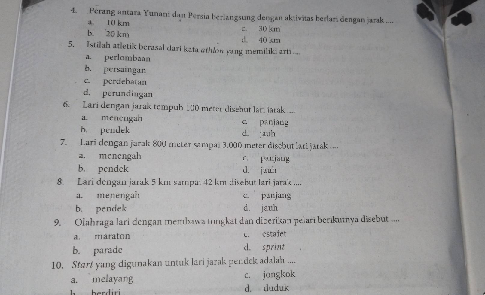 Perang antara Yunani dan Persia berlangsung dengan aktivitas berlari dengan jarak ....
a. 10 km
c. 30 km
b. 20 km
d. 40 km
5. Istilah atletik berasal dari kata athlon yang memiliki arti ....
a. perlombaan
b. persaingan
c. perdebatan
d. perundingan
6. Lari dengan jarak tempuh 100 meter disebut lari jarak ....
a. menengah c. panjang
b. pendek d. jauh
7. Lari dengan jarak 800 meter sampai 3.000 meter disebut lari jarak ....
a. menengah c. panjang
b. pendek d. jauh
8. Lari dengan jarak 5 km sampai 42 km disebut lari jarak ....
a. menengah c. panjang
b. pendek d. jauh
9. Olahraga lari dengan membawa tongkat dan diberikan pelari berikutnya disebut ....
a. maraton c. estafet
b. parade d. sprint
10. Start yang digunakan untuk lari jarak pendek adalah ....
a. melayang c. jongkok
d. duduk