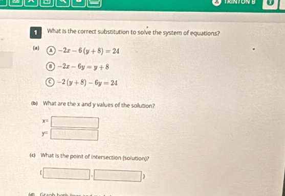 TRINTON B
=
1 What is the correct substitution to solve the system of equations?
(a) a -2x-6(y+8)=24
0 -2x-6y=y+8
C -2(y+8)-6y=24
(b) What are the x and y values of the solution?
x=□
y=□
(c) What is the point of intersection (solution)?
(□ ,□ )
i