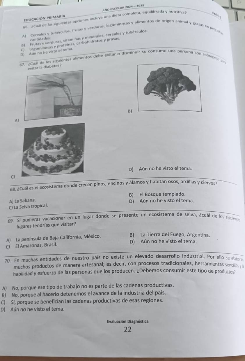 AÑO ESCOLAR 2024 - 2025
EDUCACIÓN PRIMARIA
66. ¿Cuál de las siguientes opciones incluye una dieta completa, equilibrada y nutritiva? FASE S
A) Cereales y tubérculos, frutas y verduras, leguminosas y alimentos de origen animal y grasas en pequeta
B) Frutas y verduras, vitaminas y minerales, cereales y tubérculos.
cantidades.
C) Leguminosas y proteínas, carbohidratos y grasas.
D) Aún no he visto el tema.
67. ¿Cual de los siguientes alimentos debe evitar o disminuir su consumo una persona con sobrepes o  
la diabetes?
B
A)
D) Aún no he visto el tema.
C)
68. ¿Cuál es el ecosistema donde crecen pinos, encinos y álamos y habitan osos, ardillas y ciervos?
B) El Bosque templado.
A) La Sabana. D) Aún no he visto el tema.
C) La Selva tropical.
69. Si pudieras vacacionar en un lugar donde se presente un ecosistema de selva, ¿cuál de los siguientes
lugares tendrías que visitar?
A) La península de Baja California, México. B) La Tierra del Fuego, Argentina.
C) El Amazonas, Brasil. D) Aún no he visto el tema.
70. En muchas entidades de nuestro país no existe un elevado desarrollo industrial. Por ello se elaboran
muchos productos de manera artesanal; es decir, con procesos tradicionales, herramientas sencillas y la
habilidad y esfuerzo de las personas que los producen. ¿Debemos consumir este tipo de productos?
A) No, porque ese tipo de trabajo no es parte de las cadenas productivas.
B) No, porque al hacerlo detenemos el avance de la industria del país.
C) Sí, porque se benefician las cadenas productivas de esas regiones.
D) Aún no he visto el tema.
Evaluación Diagnóstica
22