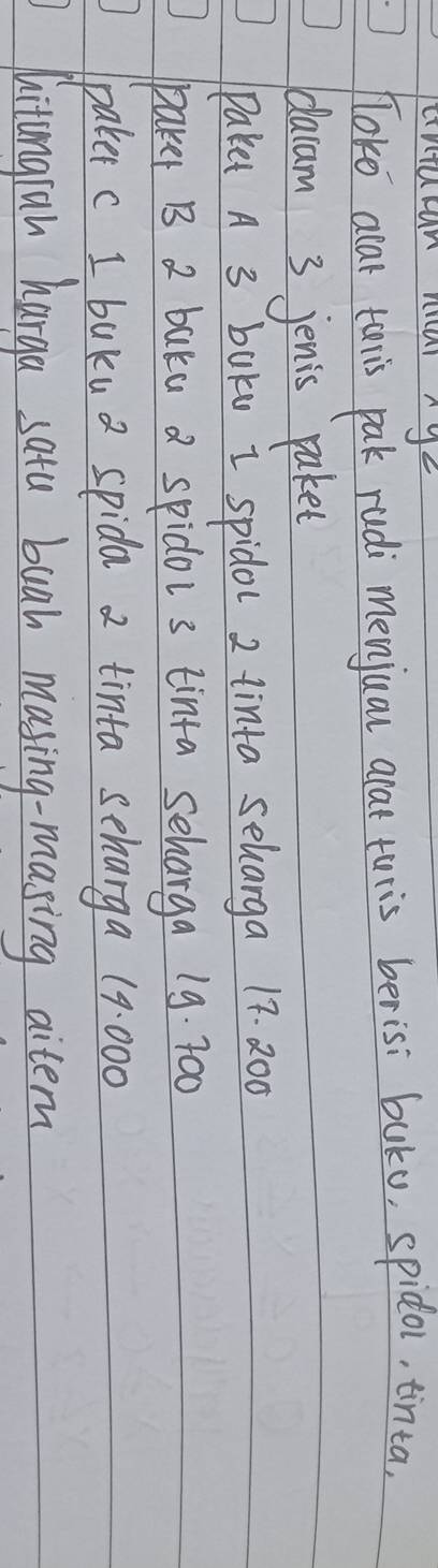 cntucan niar nye 
Toko alar taris pak rudi menjual alat turis berisi buku, spidol, tinta, 
dacam 3 jenis paket 
Paket A 3 baku I spidol 2 tinta selarga 17. 200
paker B 2 baka a spidor 3 tinta seharga 19. 7o0
paker c I buku a spida 2 tinta scharga 19:000
hitangran harga satu buah masing-masing aitem