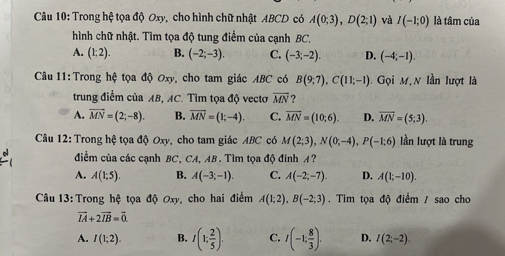 Trong hệ tọa độ Oxy, cho hình chữ nhật ABCD có A(0;3), D(2;1) và I(-1;0) là tâm của
hình chữ nhật. Tìm tọa độ tung điểm của cạnh BC.
A. (1;2). B. (-2;-3). C. (-3;-2). D. (-4;-1). 
Câu 11:Trong hệ tọa độ Oxy, cho tam giác ABC có B(9;7), C(11;-1). Gọi M,N lần lượt là
trung điểm của AB, AC. Tìm tọa độ vectơ vector MN ?
A. vector MN=(2;-8). B. vector MN=(1;-4). C. vector MN=(10;6). D. vector MN=(5;3). 
Câu 12: Trong hệ tọa độ Oxy, cho tam giác ABC có M(2;3), N(0;-4), P(-1;6) lần lượt là trung
điểm của các cạnh BC, CA, AB. Tìm tọa độ đỉnh A?
A. A(1;5). B. A(-3;-1). C. A(-2;-7). D. A(1;-10). 
Câu 13: Trong hệ tọa độ Oxy, cho hai điểm A(1;2), B(-2;3). Tìm tọa độ điểm / sao cho
vector IA+2vector IB=vector 0.
A. I(1;2). B. I(1; 2/5 ). C. I(-1; 8/3 ). D. I(2;-2).