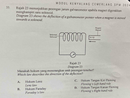 L K E N Y A L A N G C E M E R L A N G S P M 2 0 2 4
33. Rajah 23 menunjukkan pesongan jarum galvanometer apabila magnet digerakkan
menghampiri satu solenoid.
Diagram 23 shows the deflection of a galvanometer pointer when a magnet is moved
towards a solenoid.
Manakah hukum yang menerangkan arah pesongan tersebut?
Which law describes the direction of the deflection?
A. Hukum Lenz C. Hukum Tangan Kiri Fleming
Lenz law Fleming's Left-hand rule
B. Hukum Faraday D. Hukum Tangan Kanan Fleming
Faraday's law Fleming's Right-hand rule