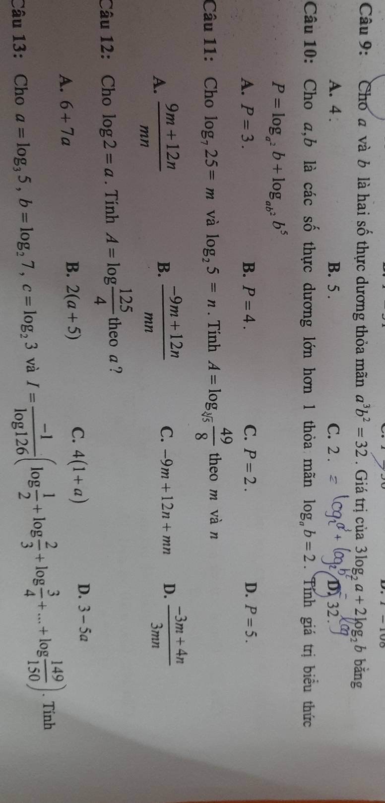 Cho a và b là hai số thực dương thỏa mãn a^3b^2=32. Giá trị của 3log _2a+2log _2b bằng
A. 4. B. 5. C. 2.
32 .
Câu 10: Cho a,b là các số thực dương lớn hơn 1 thỏa mãn log _ab=2. Tính giá trị biểu thức
P=log _a^2b+log _ab^2b^5
A. P=3. B. P=4. C. P=2. D. P=5. 
Câu 11: Cho log _725=m và log _25=n. Tính A=log _sqrt[3](5) 49/8  theo m vàn
A.  (9m+12n)/mn   (-9m+12n)/mn 
B.
C. -9m+12n+mn D.  (-3m+4n)/3mn 
Câu 12: Cho log 2=a. Tính A=log  125/4  theo a ?
D. 3-5a
A. 6+7a
B. 2(a+5)
C. 4(1+a)
Câu 13: Cho a=log _35, b=log _27, c=log _23 và I= (-1)/log 126 (log  1/2 +log  2/3 +log  3/4 +...+log  149/150 ). Tính