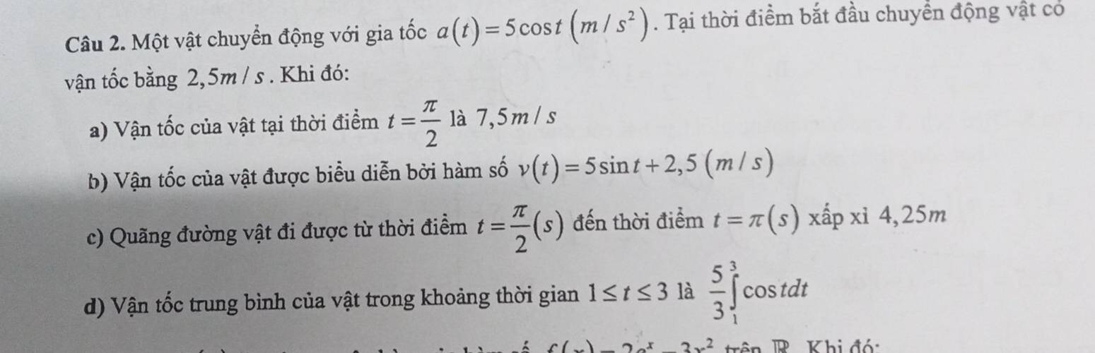 Một vật chuyển động với gia tốc a(t)=5cos t(m/s^2). Tại thời điểm bắt đầu chuyển động vật có 
vận tốc bằng 2,5m / s. Khi đó: 
a) Vận tốc của vật tại thời điểm t= π /2  là 7,5 m / s
b) Vận tốc của vật được biểu diễn bởi hàm số v(t)=5sin t+2,5(m/s)
c) Quãng đường vật đi được từ thời điểm t= π /2 (s) đến thời điểm t=π (s)xhat apxi4,25m
d) Vận tốc trung bình của vật trong khoảng thời gian 1≤ t≤ 3 là  5/3 ∈tlimits _1^(3cos tdt
c(x)3x^2)+x2π xR Khi đó: