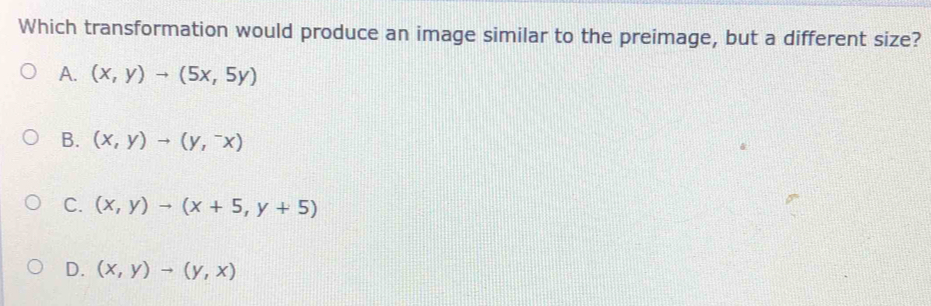 Which transformation would produce an image similar to the preimage, but a different size?
A. (x,y)to (5x,5y)
B. (x,y)to (y,^-x)
C. (x,y)to (x+5,y+5)
D. (x,y)to (y,x)