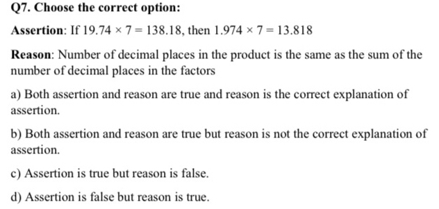 Choose the correct option:
Assertion: If 19.74* 7=138.18 , then 1.974* 7=13.818
Reason: Number of decimal places in the product is the same as the sum of the
number of decimal places in the factors
a) Both assertion and reason are true and reason is the correct explanation of
assertion.
b) Both assertion and reason are true but reason is not the correct explanation of
assertion.
c) Assertion is true but reason is false.
d) Assertion is false but reason is true.