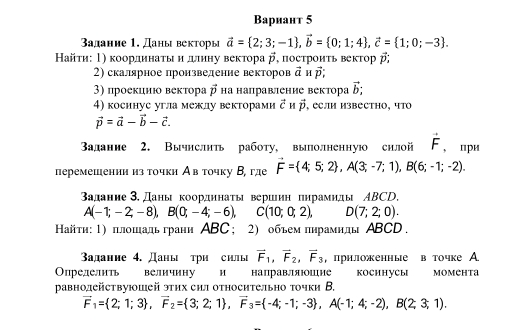 Bариант 5
адание 1. Даны векторы vector a= 2;3;-1 ,vector b= 0;1;4 ,vector c= 1;0;-3 .
Найτη: Τ) κоордηнаτы и дιлиηу веκτора vector p ,построиτь векτор β
2) скалярное произведение векторов vector a H vector p:
3) проеκцию вектора vector p Ηа направление Βектора vector b;
4) косинуе угла межлу векторами vector c H vector p , еСли извеCтHO, чTΟ
vector p=vector a-vector b-vector c.
Вадание 2. Вычнслнть работу, выолненную снлой vector F , при
перемешенин из точкн Ав точку В, где vector F= 4;5;2 ,A(3;-7;1),B(6;-1;-2).
задание 3, Даны координаτы верииη пирамиды ΑBCD.
A(-1;-2;-8),B(0;-4;-6),C(10;0;2), D(7;2;0).
Ηайτη: 1) πлошадь грани ABC; 2) объем πηрамнды ABCD.
Βадание 4. Даны три силы vector F_1,vector F_2,vector F_3 , прнложенные в точке A
Определить величину и направляшие KOCHHуCыI Momehta
равнодействуюшей этих сил относительно точки В.
vector F_1= 2;1;3 ,vector F_2= 3;2;1 ,vector F_3= -4;-1;-3 ,A(-1;4;-2),B(2;3;1).