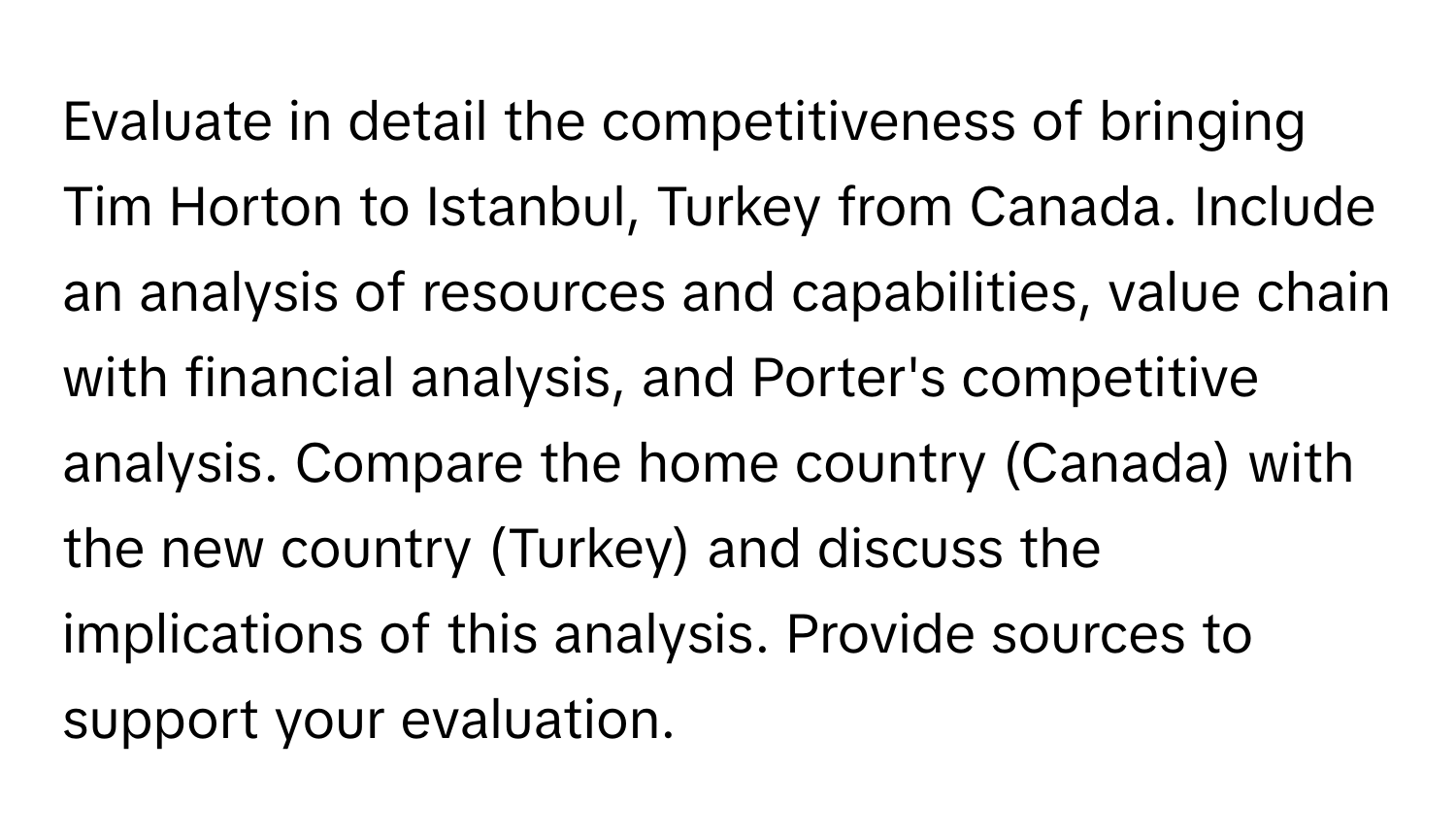 Evaluate in detail the competitiveness of bringing Tim Horton to Istanbul, Turkey from Canada. Include an analysis of resources and capabilities, value chain with financial analysis, and Porter's competitive analysis. Compare the home country (Canada) with the new country (Turkey) and discuss the implications of this analysis. Provide sources to support your evaluation.