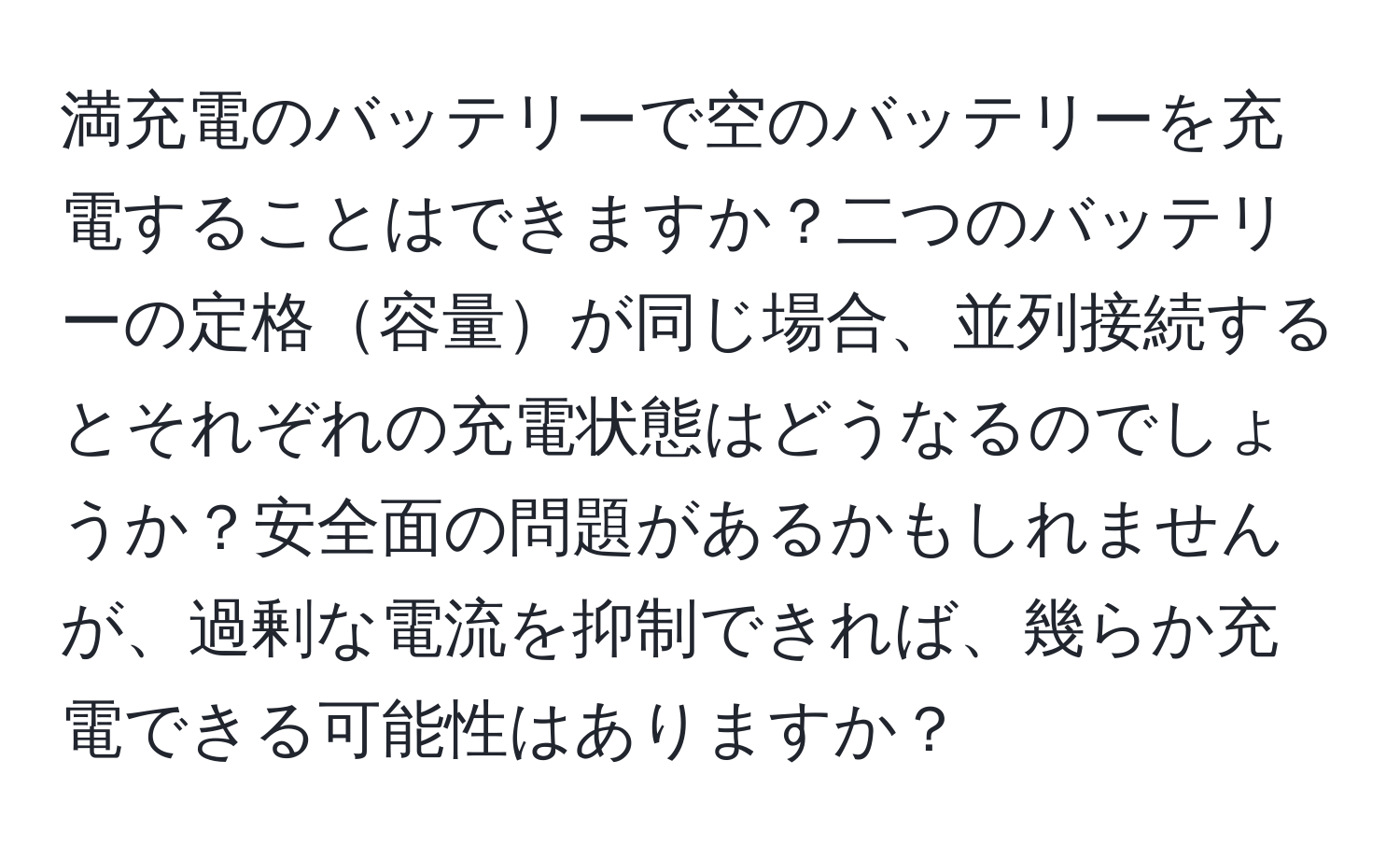 満充電のバッテリーで空のバッテリーを充電することはできますか？二つのバッテリーの定格容量が同じ場合、並列接続するとそれぞれの充電状態はどうなるのでしょうか？安全面の問題があるかもしれませんが、過剰な電流を抑制できれば、幾らか充電できる可能性はありますか？