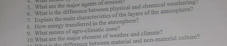 hat m e 
5. What are the major agents of erosion. 
6. What is the difference between physical and chemical weathering? 
7. Explain the main characteristics of the layers of the atmosphere? 
8. How energy transferred in the atmosphere? 
9. What means of agro-climatic zone? 
10.What are the major element of weather and climate? 
That is the difference between material and non-material culture?