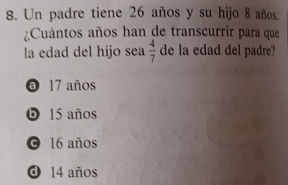 Un padre tiene 26 años y su hijo 8 años.
Cuántos años han de transcurrir para que
la edad del hijo sea  4/7  de la edad del padre?
a 17 años
O 15 años
0 16 años
0 14 años