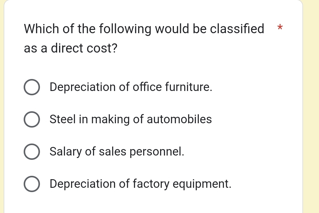 Which of the following would be classified *
as a direct cost?
Depreciation of office furniture.
Steel in making of automobiles
Salary of sales personnel.
Depreciation of factory equipment.