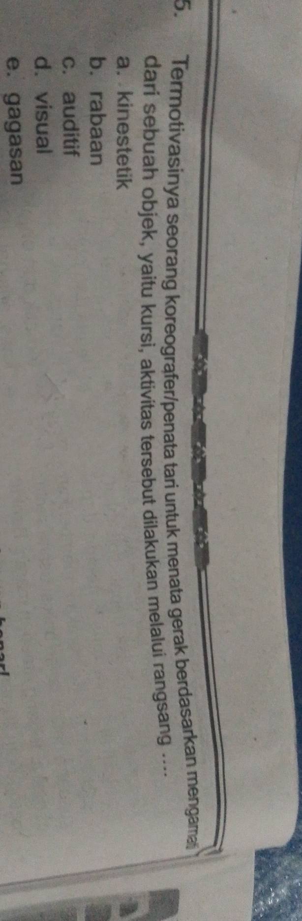 Termotivasinya seorang koreografer/penata tari untuk menata gerak berdasarkan mengama
dari sebuah objek, yaitu kursi, aktivitas tersebut dilakukan melalui rangsang .--.
a. kinestetik a
b.rabaan
c. auditif
d. visual
e. gagasan