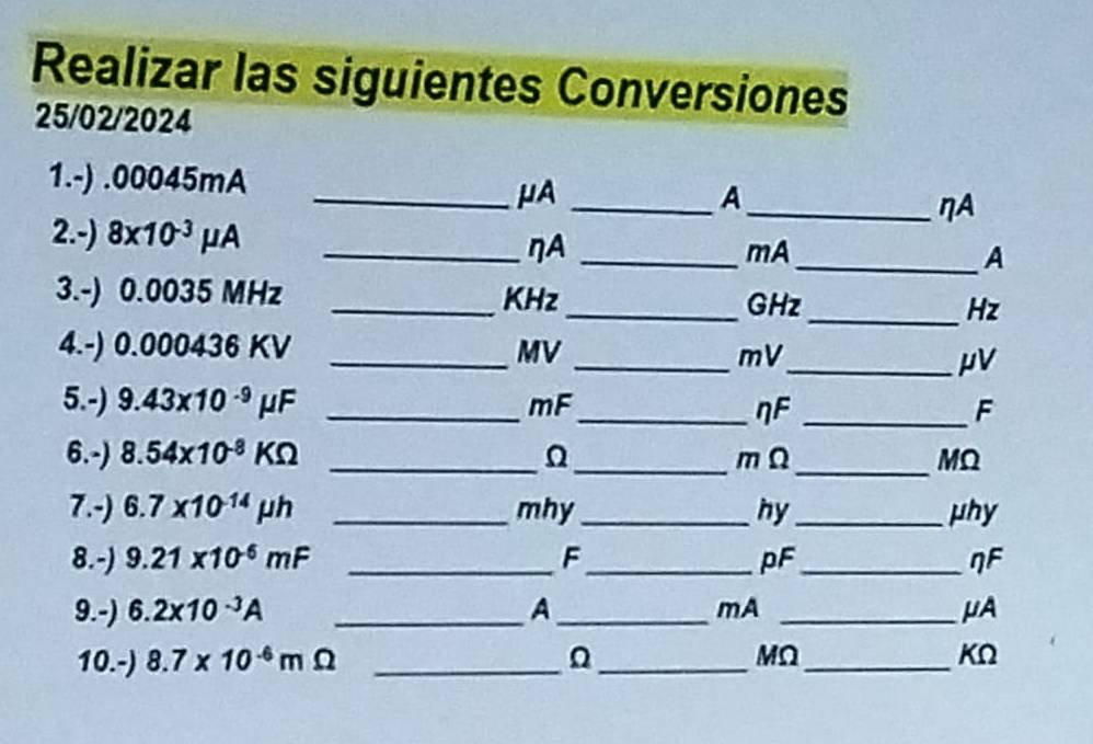 Realizar las siguientes Conversiones 
25/02/2024 
1.-) . 00045mA
_μA_ 
A 
_ηA 
2.-) 8x10^(-3)mu A __mA_ A
ηA
3.-) 0.0035 MHz _KHz 
_GHz_ Hz
4.-) 0.000436 KV _ MV
_ mV
_ μV
5.-) 9.43* 10^(-9)mu F _ mF _ _F
ηF
6.-) 8.54* 10^(-8)KOmega __m Ω_ MQ
7.-) 6.7* 10^(-14)mu h _mhy_ hy_ μhy
8.-) 9.21* 10^(-6)mF _F_ pF_ ηF
9.-) 6.2* 10^(-3)A _A_ mA _μA 
10.-) 8.7* 10^(-6)m _ 
_
MΩ _
KΩ