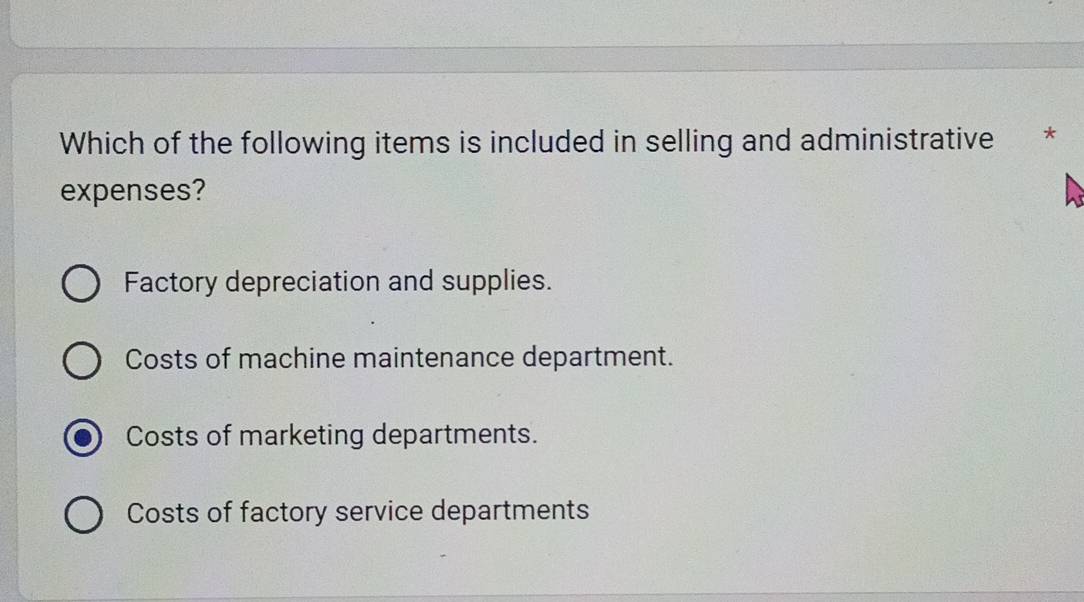 Which of the following items is included in selling and administrative *
expenses?
Factory depreciation and supplies.
Costs of machine maintenance department.
Costs of marketing departments.
Costs of factory service departments